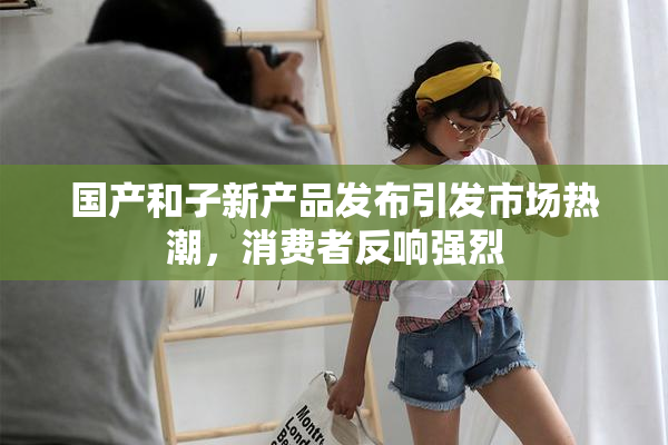国产和子新产品发布引发市场热潮，消费者反响强烈