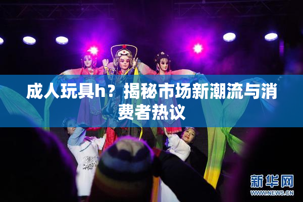 成人玩具h？揭秘市场新潮流与消费者热议
