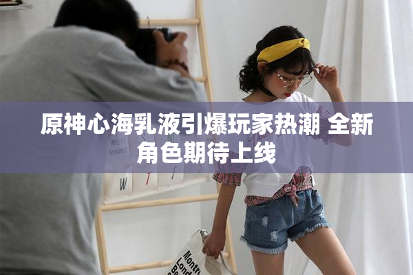 原神心海乳液引爆玩家热潮 全新角色期待上线
