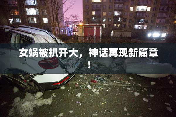 女娲被扒开大，神话再现新篇章！