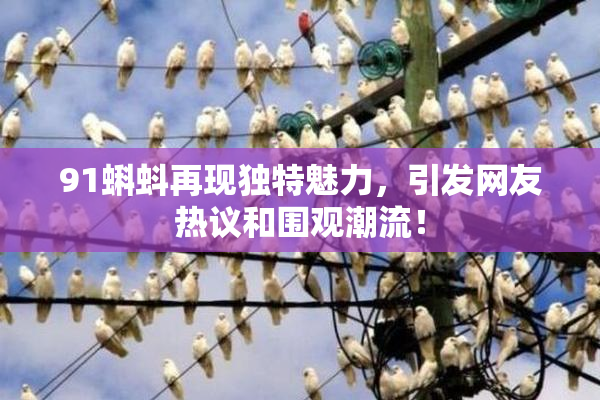 91蝌蚪再现独特魅力，引发网友热议和围观潮流！