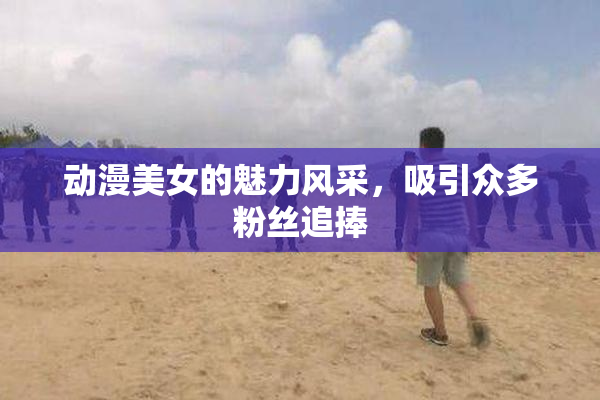 动漫美女的魅力风采，吸引众多粉丝追捧