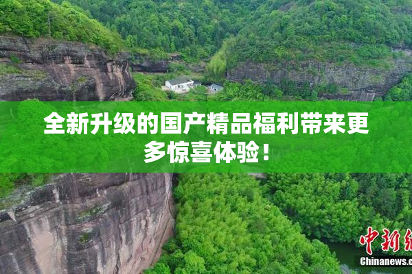 全新升级的国产精品福利带来更多惊喜体验！