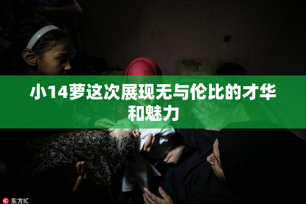 小14萝这次展现无与伦比的才华和魅力