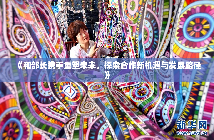 《和部长携手重塑未来，探索合作新机遇与发展路径》
