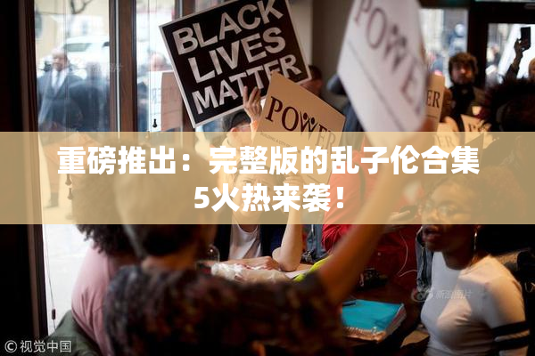 重磅推出：完整版的乱子伦合集5火热来袭！