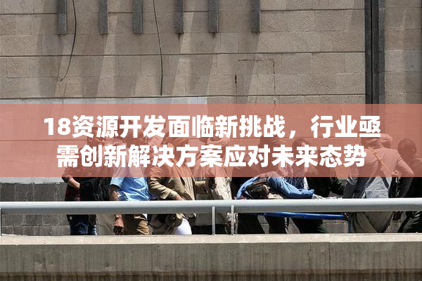 18资源开发面临新挑战，行业亟需创新解决方案应对未来态势