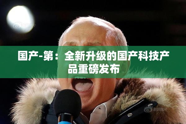 国产-第：全新升级的国产科技产品重磅发布