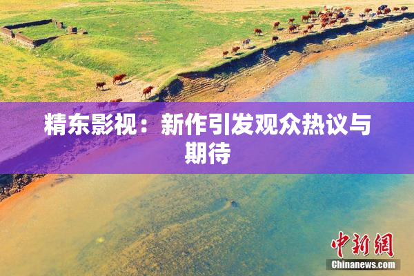 精东影视：新作引发观众热议与期待