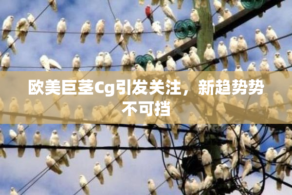 欧美巨茎Cg引发关注，新趋势势不可挡