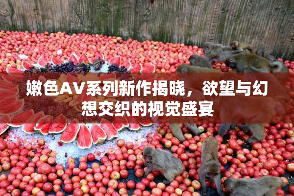 嫩色AV系列新作揭晓，欲望与幻想交织的视觉盛宴