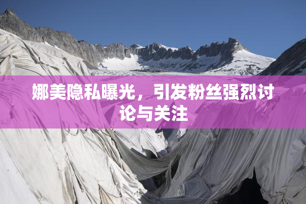 娜美隐私曝光，引发粉丝强烈讨论与关注