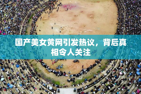 国产美女黄网引发热议，背后真相令人关注