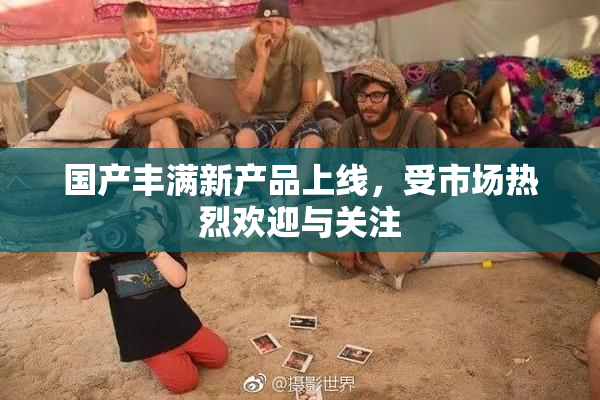 国产丰满新产品上线，受市场热烈欢迎与关注