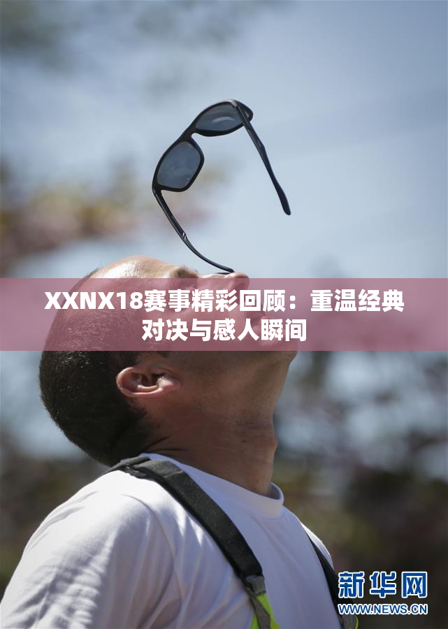 XXNX18赛事精彩回顾：重温经典对决与感人瞬间
