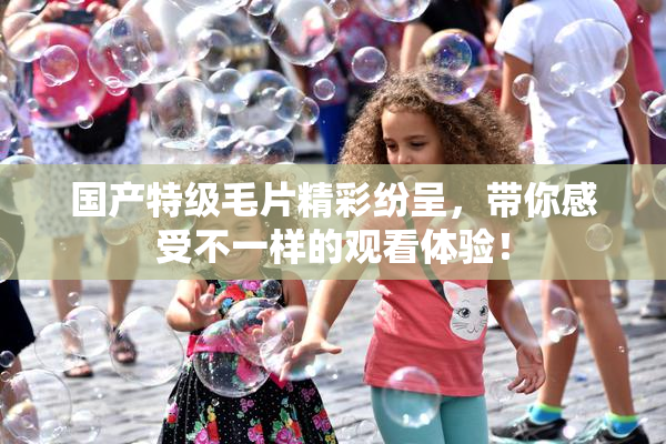 国产特级毛片精彩纷呈，带你感受不一样的观看体验！