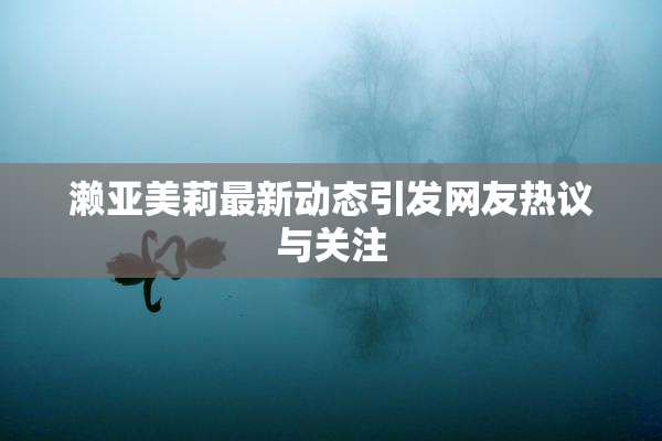 濑亚美莉最新动态引发网友热议与关注