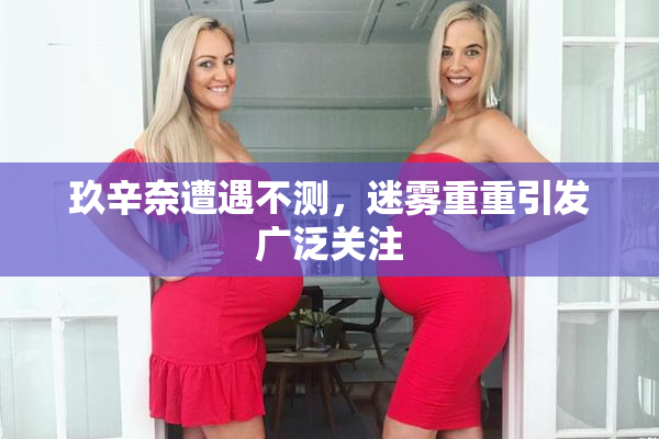 玖辛奈遭遇不测，迷雾重重引发广泛关注
