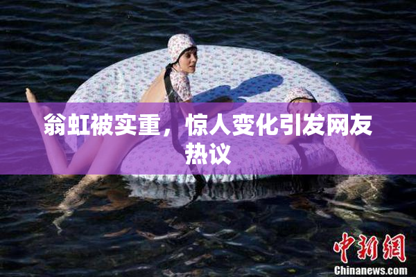 翁虹被实重，惊人变化引发网友热议