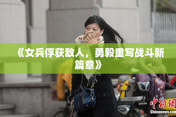 《女兵俘获敌人，勇毅重写战斗新篇章》
