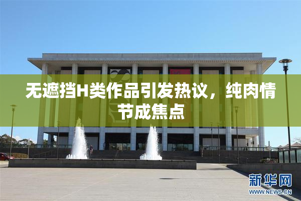 无遮挡H类作品引发热议，纯肉情节成焦点