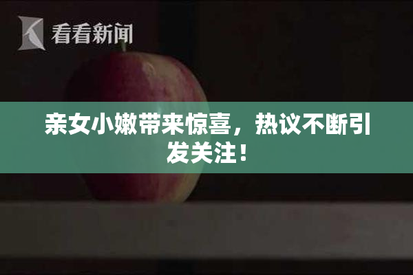 亲女小嫩带来惊喜，热议不断引发关注！
