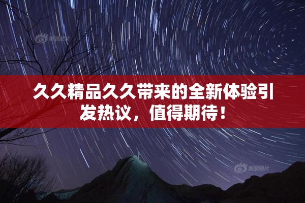 久久精品久久带来的全新体验引发热议，值得期待！