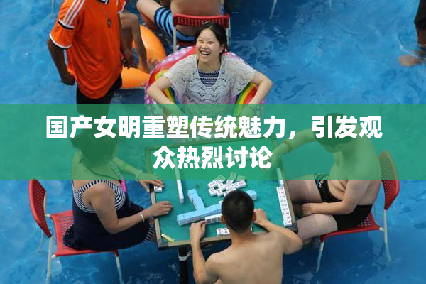 国产女明重塑传统魅力，引发观众热烈讨论