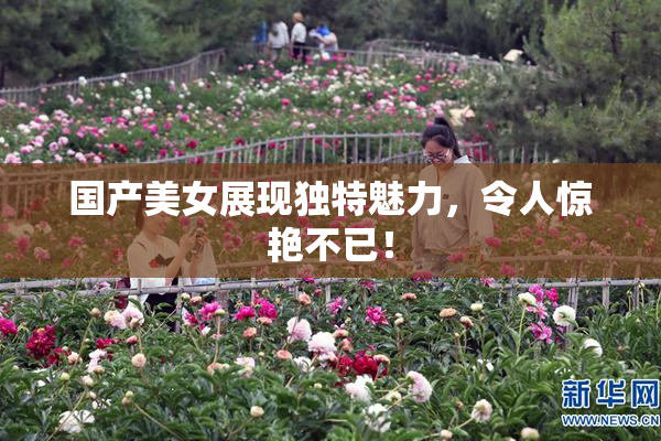 国产美女展现独特魅力，令人惊艳不已！