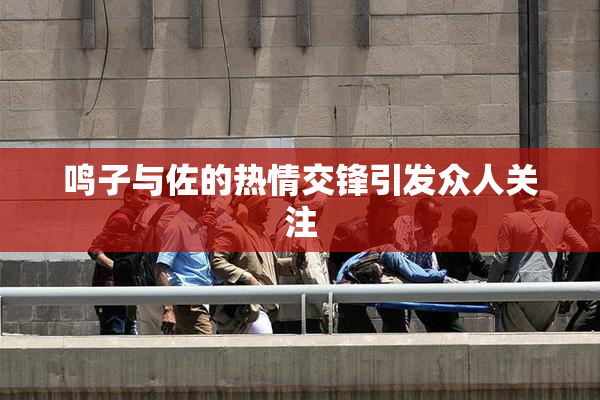 鸣子与佐的热情交锋引发众人关注