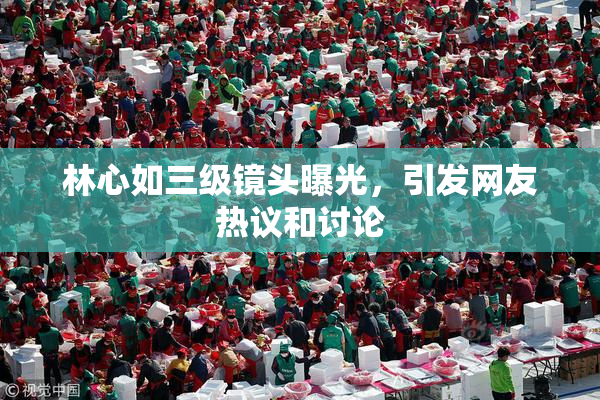 林心如三级镜头曝光，引发网友热议和讨论