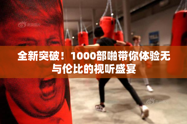 全新突破！1000部啪带你体验无与伦比的视听盛宴