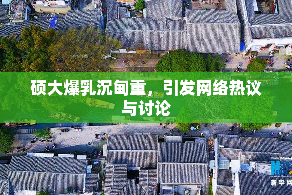 硕大爆乳沉甸重，引发网络热议与讨论
