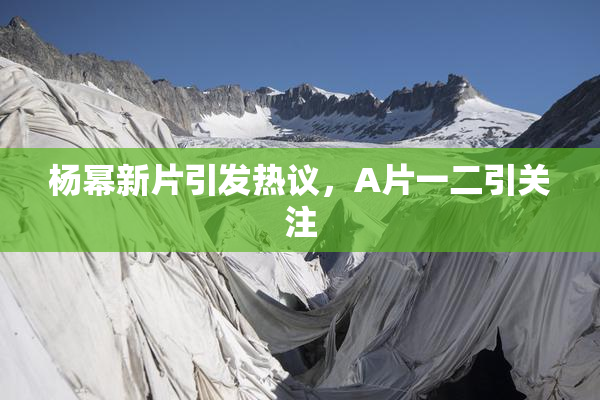 杨幂新片引发热议，A片一二引关注