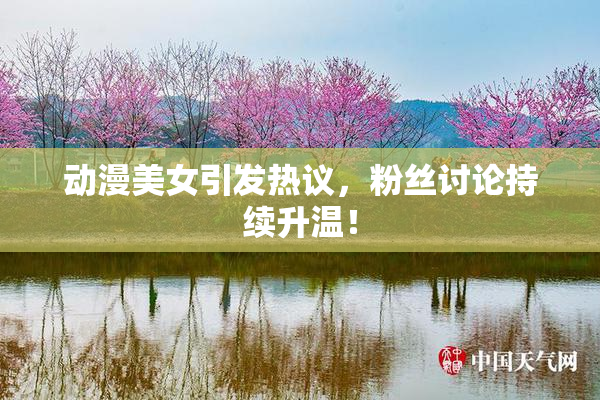 动漫美女引发热议，粉丝讨论持续升温！