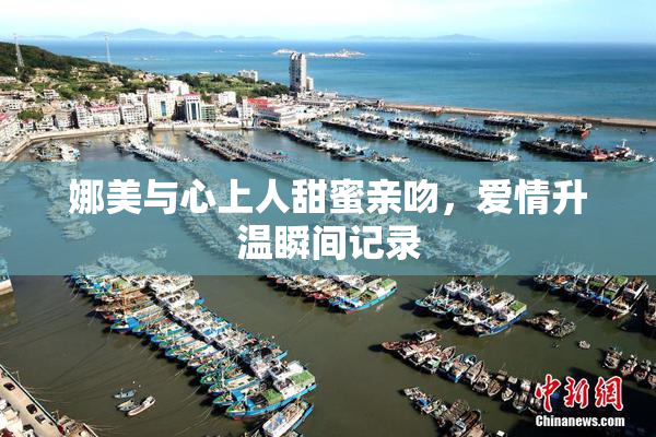 娜美与心上人甜蜜亲吻，爱情升温瞬间记录