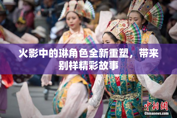 火影中的琳角色全新重塑，带来别样精彩故事