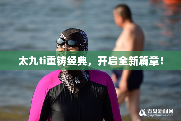 太九ti重铸经典，开启全新篇章！