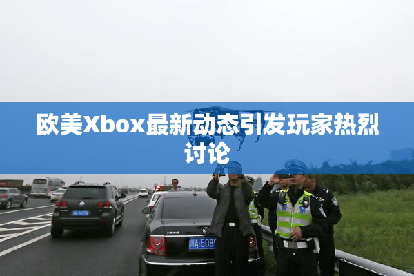 欧美Xbox最新动态引发玩家热烈讨论