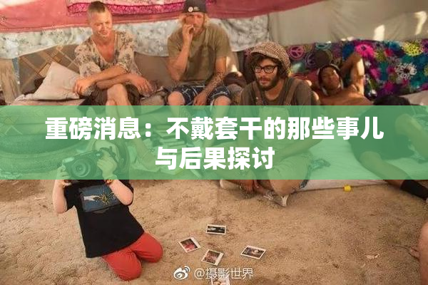重磅消息：不戴套干的那些事儿与后果探讨