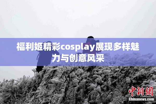 福利姬精彩cosplay展现多样魅力与创意风采