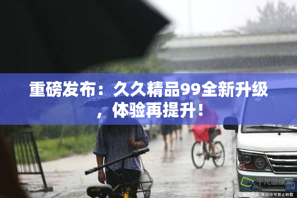 重磅发布：久久精品99全新升级，体验再提升！