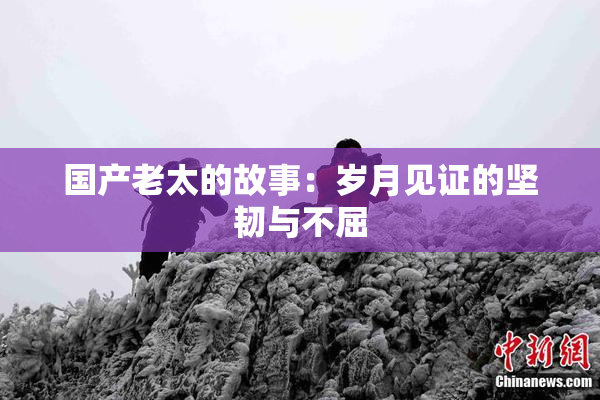 国产老太的故事：岁月见证的坚韧与不屈