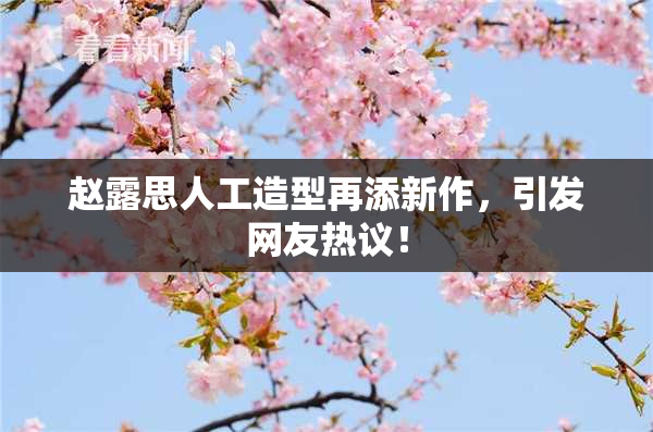 赵露思人工造型再添新作，引发网友热议！