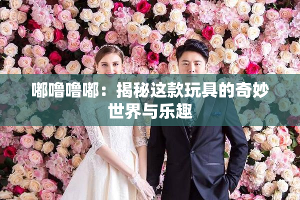 嘟噜噜嘟：揭秘这款玩具的奇妙世界与乐趣