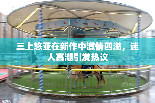 三上悠亚在新作中激情四溢，迷人高潮引发热议