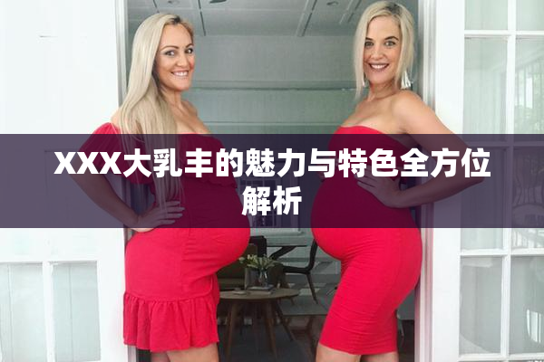 XXX大乳丰的魅力与特色全方位解析
