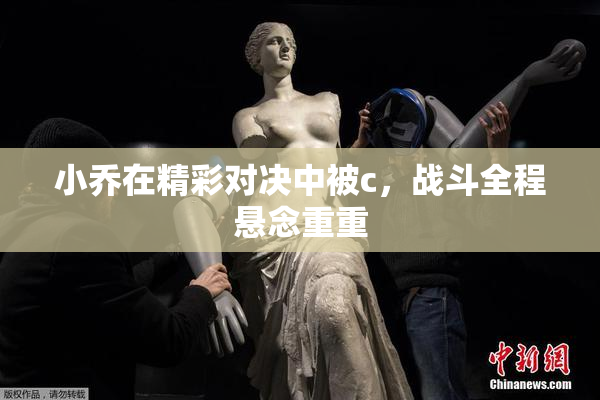 小乔在精彩对决中被c，战斗全程悬念重重
