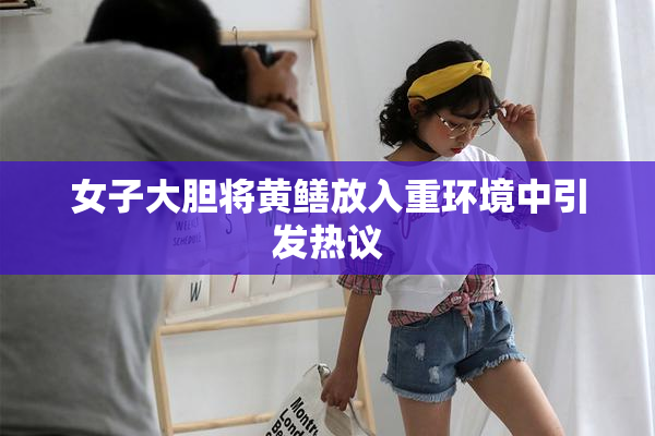 女子大胆将黄鳝放入重环境中引发热议