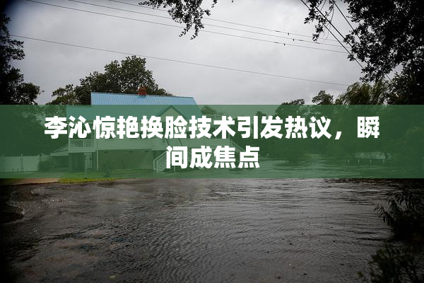 李沁惊艳换脸技术引发热议，瞬间成焦点